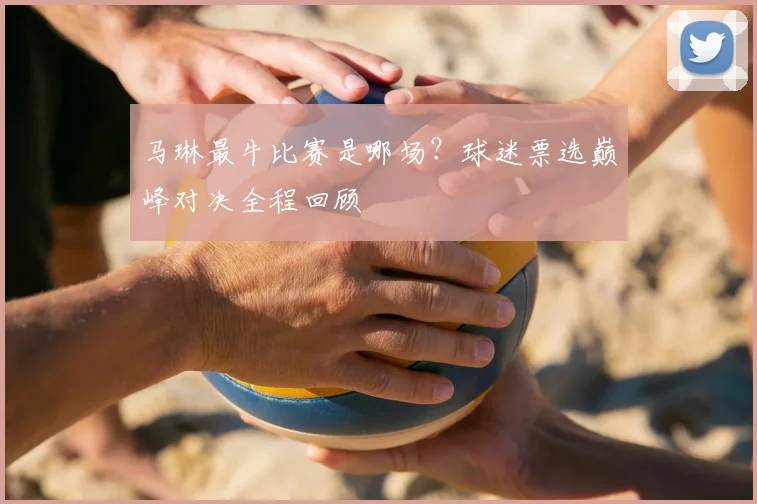 马琳最牛比赛是哪场？球迷票选巅峰对决全程回顾