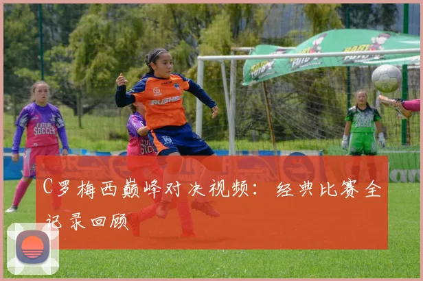 C罗梅西巅峰对决视频：经典比赛全记录回顾