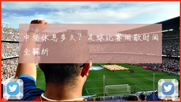 中场休息多久?足球比赛间歇时间全解析