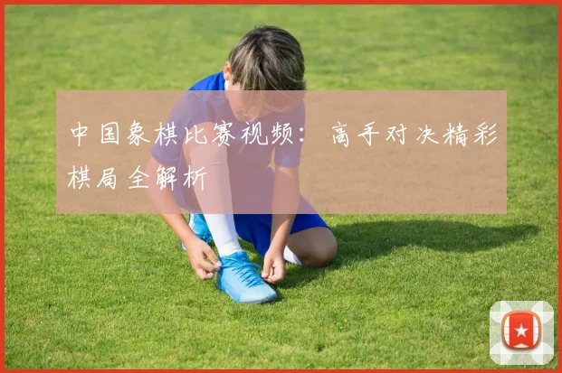 中国象棋比赛视频：高手对决精彩棋局全解析