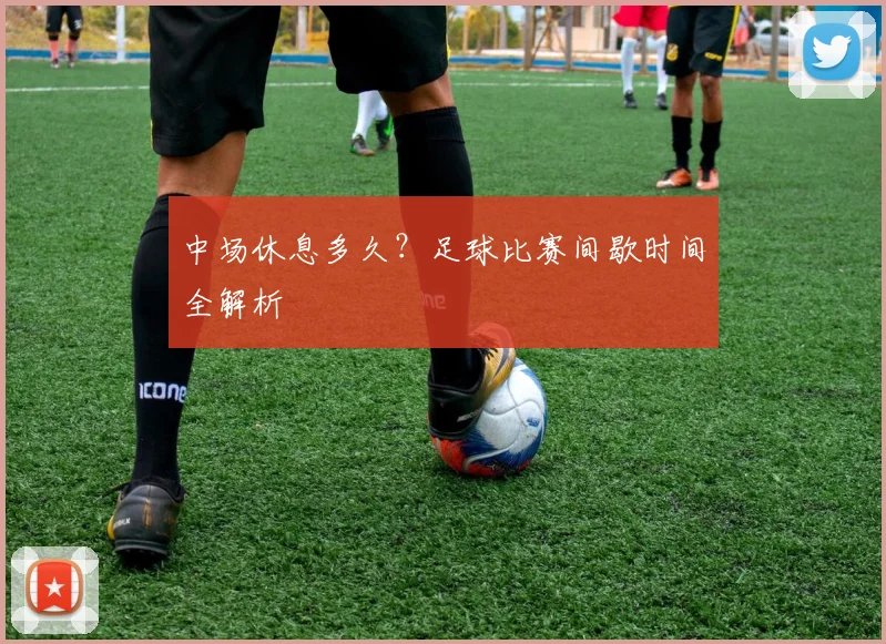 中场休息多久?足球比赛间歇时间全解析